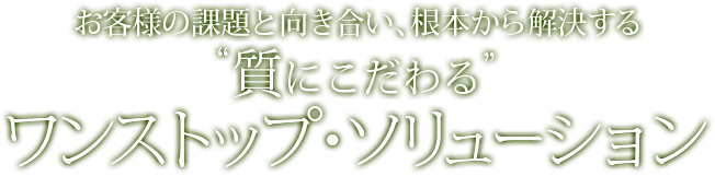 お客様の課題と向き合い、根本から解決する“質にこだわる”ワンストップ・ソリューション